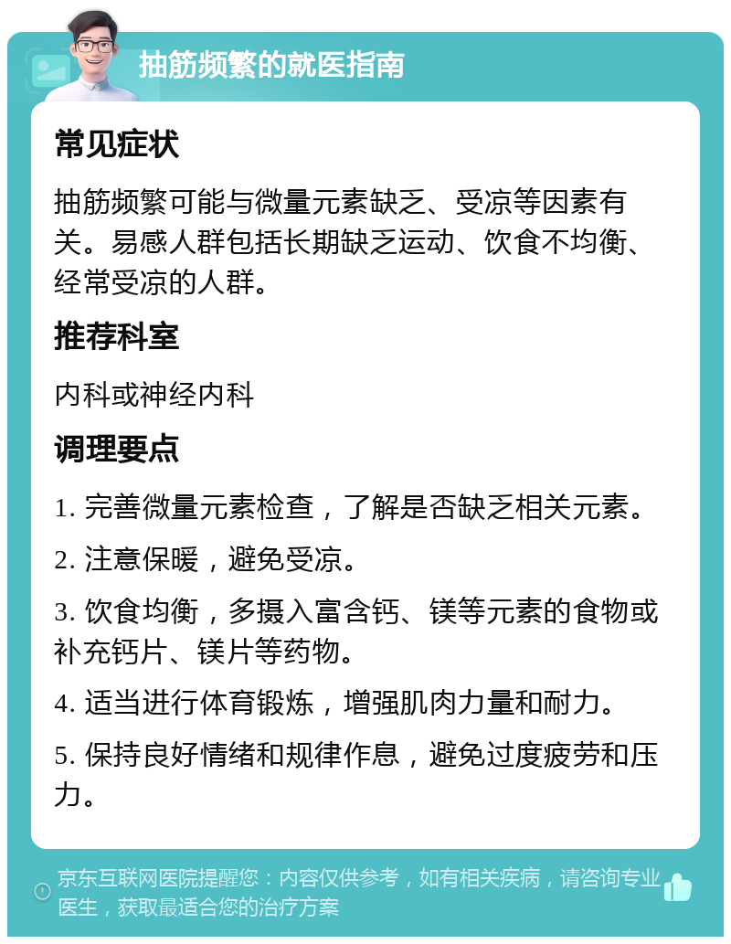 抽筋频繁的就医指南 常见症状 抽筋频繁可能与微量元素缺乏、受凉等因素有关。易感人群包括长期缺乏运动、饮食不均衡、经常受凉的人群。 推荐科室 内科或神经内科 调理要点 1. 完善微量元素检查，了解是否缺乏相关元素。 2. 注意保暖，避免受凉。 3. 饮食均衡，多摄入富含钙、镁等元素的食物或补充钙片、镁片等药物。 4. 适当进行体育锻炼，增强肌肉力量和耐力。 5. 保持良好情绪和规律作息，避免过度疲劳和压力。