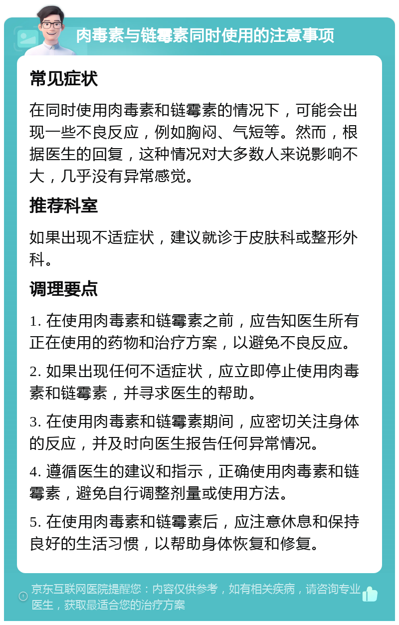 肉毒素与链霉素同时使用的注意事项 常见症状 在同时使用肉毒素和链霉素的情况下，可能会出现一些不良反应，例如胸闷、气短等。然而，根据医生的回复，这种情况对大多数人来说影响不大，几乎没有异常感觉。 推荐科室 如果出现不适症状，建议就诊于皮肤科或整形外科。 调理要点 1. 在使用肉毒素和链霉素之前，应告知医生所有正在使用的药物和治疗方案，以避免不良反应。 2. 如果出现任何不适症状，应立即停止使用肉毒素和链霉素，并寻求医生的帮助。 3. 在使用肉毒素和链霉素期间，应密切关注身体的反应，并及时向医生报告任何异常情况。 4. 遵循医生的建议和指示，正确使用肉毒素和链霉素，避免自行调整剂量或使用方法。 5. 在使用肉毒素和链霉素后，应注意休息和保持良好的生活习惯，以帮助身体恢复和修复。