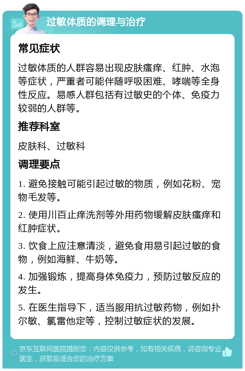 过敏体质的调理与治疗 常见症状 过敏体质的人群容易出现皮肤瘙痒、红肿、水泡等症状，严重者可能伴随呼吸困难、哮喘等全身性反应。易感人群包括有过敏史的个体、免疫力较弱的人群等。 推荐科室 皮肤科、过敏科 调理要点 1. 避免接触可能引起过敏的物质，例如花粉、宠物毛发等。 2. 使用川百止痒洗剂等外用药物缓解皮肤瘙痒和红肿症状。 3. 饮食上应注意清淡，避免食用易引起过敏的食物，例如海鲜、牛奶等。 4. 加强锻炼，提高身体免疫力，预防过敏反应的发生。 5. 在医生指导下，适当服用抗过敏药物，例如扑尔敏、氯雷他定等，控制过敏症状的发展。