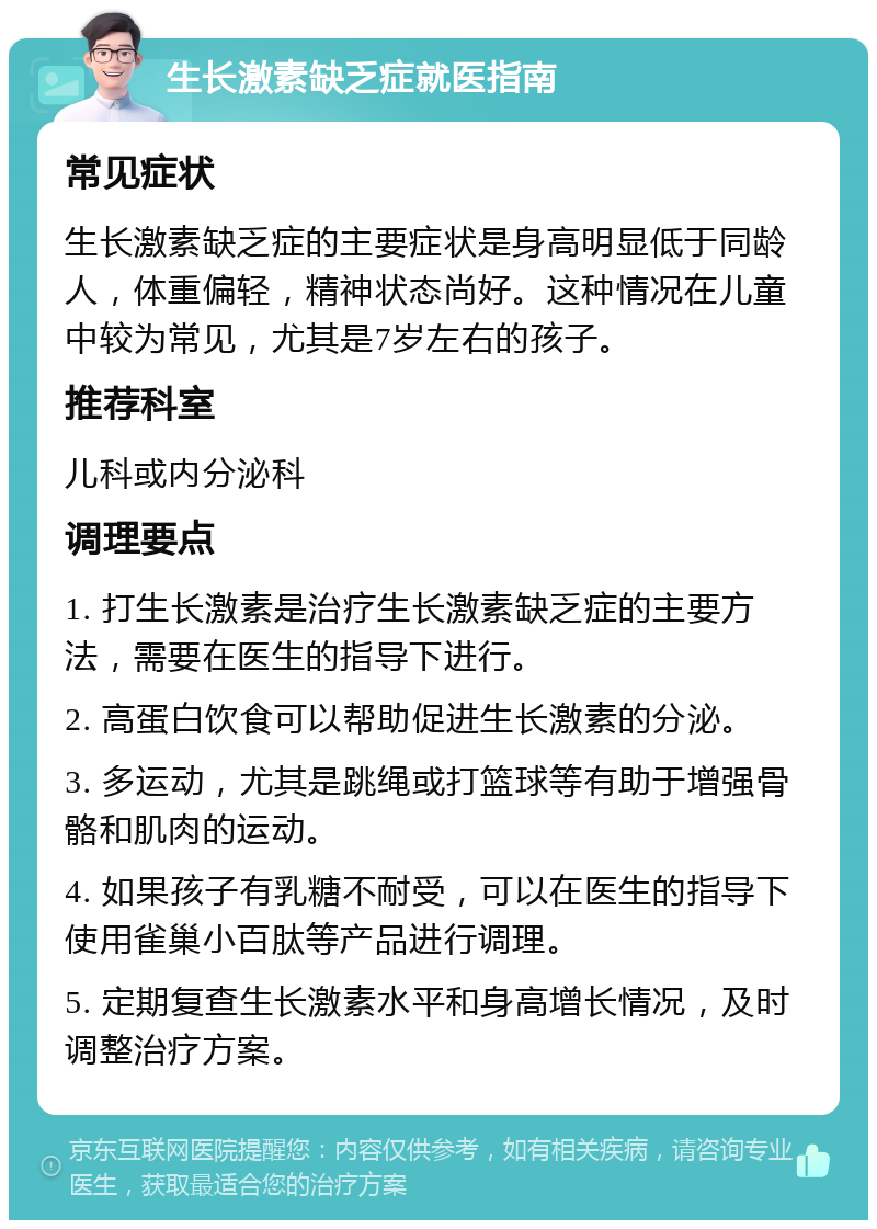 生长激素缺乏症就医指南 常见症状 生长激素缺乏症的主要症状是身高明显低于同龄人，体重偏轻，精神状态尚好。这种情况在儿童中较为常见，尤其是7岁左右的孩子。 推荐科室 儿科或内分泌科 调理要点 1. 打生长激素是治疗生长激素缺乏症的主要方法，需要在医生的指导下进行。 2. 高蛋白饮食可以帮助促进生长激素的分泌。 3. 多运动，尤其是跳绳或打篮球等有助于增强骨骼和肌肉的运动。 4. 如果孩子有乳糖不耐受，可以在医生的指导下使用雀巢小百肽等产品进行调理。 5. 定期复查生长激素水平和身高增长情况，及时调整治疗方案。