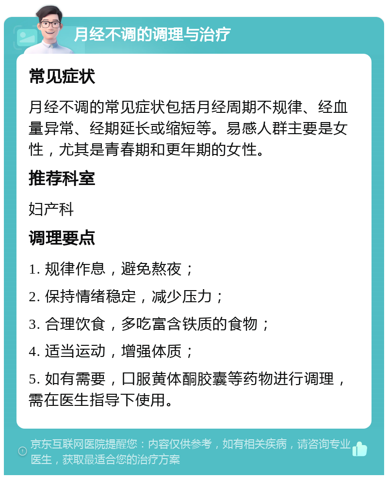 月经不调的调理与治疗 常见症状 月经不调的常见症状包括月经周期不规律、经血量异常、经期延长或缩短等。易感人群主要是女性，尤其是青春期和更年期的女性。 推荐科室 妇产科 调理要点 1. 规律作息，避免熬夜； 2. 保持情绪稳定，减少压力； 3. 合理饮食，多吃富含铁质的食物； 4. 适当运动，增强体质； 5. 如有需要，口服黄体酮胶囊等药物进行调理，需在医生指导下使用。