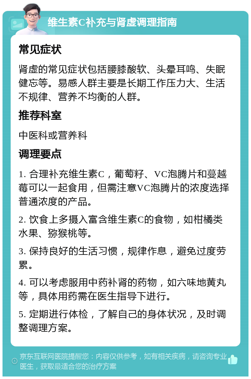 维生素C补充与肾虚调理指南 常见症状 肾虚的常见症状包括腰膝酸软、头晕耳鸣、失眠健忘等。易感人群主要是长期工作压力大、生活不规律、营养不均衡的人群。 推荐科室 中医科或营养科 调理要点 1. 合理补充维生素C，葡萄籽、VC泡腾片和蔓越莓可以一起食用，但需注意VC泡腾片的浓度选择普通浓度的产品。 2. 饮食上多摄入富含维生素C的食物，如柑橘类水果、猕猴桃等。 3. 保持良好的生活习惯，规律作息，避免过度劳累。 4. 可以考虑服用中药补肾的药物，如六味地黄丸等，具体用药需在医生指导下进行。 5. 定期进行体检，了解自己的身体状况，及时调整调理方案。