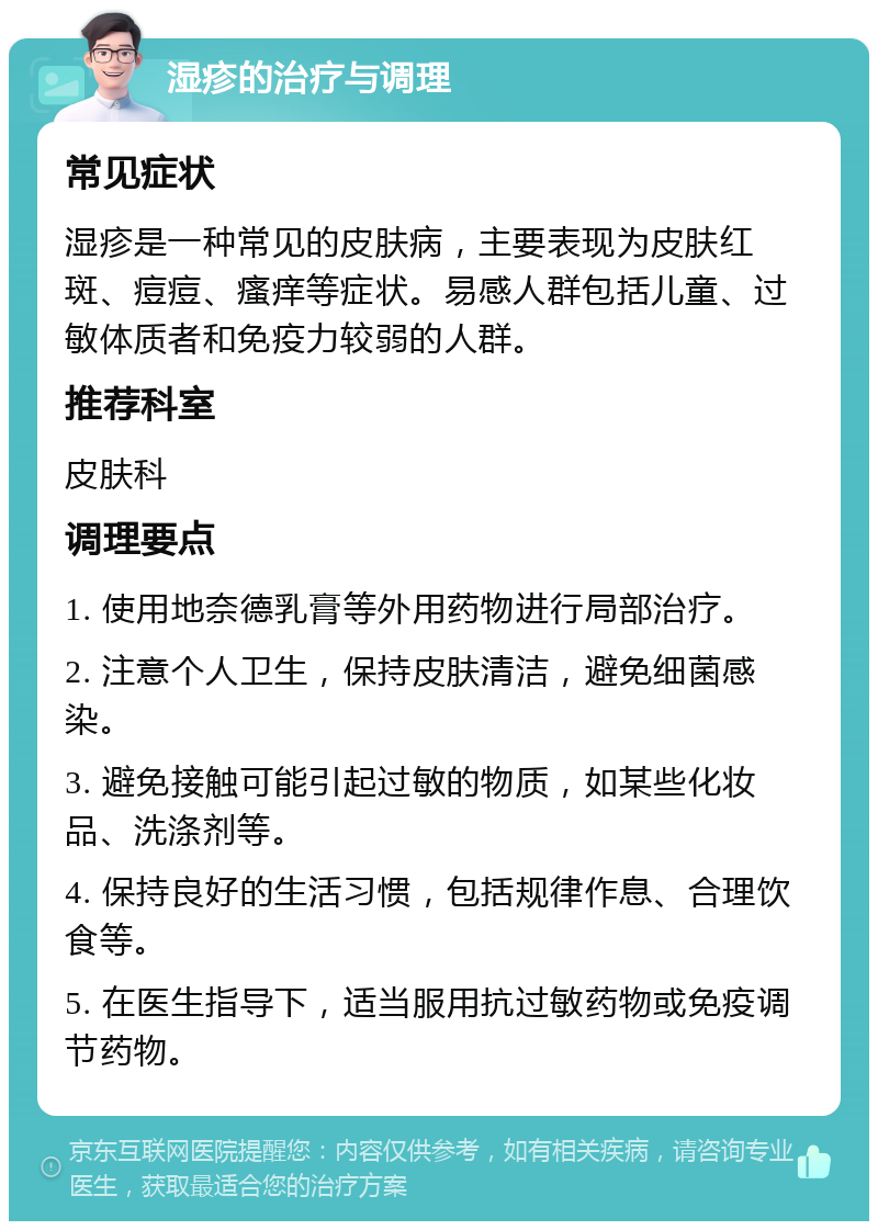 湿疹的治疗与调理 常见症状 湿疹是一种常见的皮肤病，主要表现为皮肤红斑、痘痘、瘙痒等症状。易感人群包括儿童、过敏体质者和免疫力较弱的人群。 推荐科室 皮肤科 调理要点 1. 使用地奈德乳膏等外用药物进行局部治疗。 2. 注意个人卫生，保持皮肤清洁，避免细菌感染。 3. 避免接触可能引起过敏的物质，如某些化妆品、洗涤剂等。 4. 保持良好的生活习惯，包括规律作息、合理饮食等。 5. 在医生指导下，适当服用抗过敏药物或免疫调节药物。