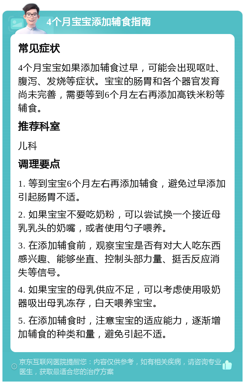 4个月宝宝添加辅食指南 常见症状 4个月宝宝如果添加辅食过早，可能会出现呕吐、腹泻、发烧等症状。宝宝的肠胃和各个器官发育尚未完善，需要等到6个月左右再添加高铁米粉等辅食。 推荐科室 儿科 调理要点 1. 等到宝宝6个月左右再添加辅食，避免过早添加引起肠胃不适。 2. 如果宝宝不爱吃奶粉，可以尝试换一个接近母乳乳头的奶嘴，或者使用勺子喂养。 3. 在添加辅食前，观察宝宝是否有对大人吃东西感兴趣、能够坐直、控制头部力量、挺舌反应消失等信号。 4. 如果宝宝的母乳供应不足，可以考虑使用吸奶器吸出母乳冻存，白天喂养宝宝。 5. 在添加辅食时，注意宝宝的适应能力，逐渐增加辅食的种类和量，避免引起不适。