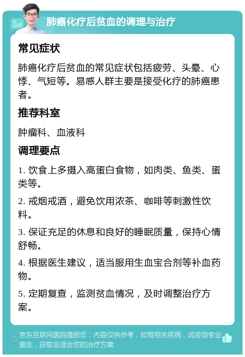 肺癌化疗后贫血的调理与治疗 常见症状 肺癌化疗后贫血的常见症状包括疲劳、头晕、心悸、气短等。易感人群主要是接受化疗的肺癌患者。 推荐科室 肿瘤科、血液科 调理要点 1. 饮食上多摄入高蛋白食物，如肉类、鱼类、蛋类等。 2. 戒烟戒酒，避免饮用浓茶、咖啡等刺激性饮料。 3. 保证充足的休息和良好的睡眠质量，保持心情舒畅。 4. 根据医生建议，适当服用生血宝合剂等补血药物。 5. 定期复查，监测贫血情况，及时调整治疗方案。