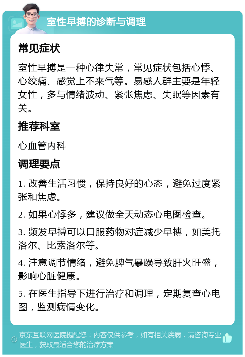 室性早搏的诊断与调理 常见症状 室性早搏是一种心律失常，常见症状包括心悸、心绞痛、感觉上不来气等。易感人群主要是年轻女性，多与情绪波动、紧张焦虑、失眠等因素有关。 推荐科室 心血管内科 调理要点 1. 改善生活习惯，保持良好的心态，避免过度紧张和焦虑。 2. 如果心悸多，建议做全天动态心电图检查。 3. 频发早搏可以口服药物对症减少早搏，如美托洛尔、比索洛尔等。 4. 注意调节情绪，避免脾气暴躁导致肝火旺盛，影响心脏健康。 5. 在医生指导下进行治疗和调理，定期复查心电图，监测病情变化。