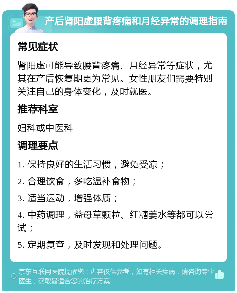 产后肾阳虚腰背疼痛和月经异常的调理指南 常见症状 肾阳虚可能导致腰背疼痛、月经异常等症状，尤其在产后恢复期更为常见。女性朋友们需要特别关注自己的身体变化，及时就医。 推荐科室 妇科或中医科 调理要点 1. 保持良好的生活习惯，避免受凉； 2. 合理饮食，多吃温补食物； 3. 适当运动，增强体质； 4. 中药调理，益母草颗粒、红糖姜水等都可以尝试； 5. 定期复查，及时发现和处理问题。