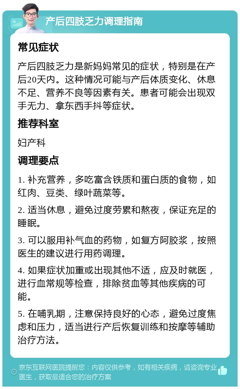 产后四肢乏力调理指南 常见症状 产后四肢乏力是新妈妈常见的症状，特别是在产后20天内。这种情况可能与产后体质变化、休息不足、营养不良等因素有关。患者可能会出现双手无力、拿东西手抖等症状。 推荐科室 妇产科 调理要点 1. 补充营养，多吃富含铁质和蛋白质的食物，如红肉、豆类、绿叶蔬菜等。 2. 适当休息，避免过度劳累和熬夜，保证充足的睡眠。 3. 可以服用补气血的药物，如复方阿胶浆，按照医生的建议进行用药调理。 4. 如果症状加重或出现其他不适，应及时就医，进行血常规等检查，排除贫血等其他疾病的可能。 5. 在哺乳期，注意保持良好的心态，避免过度焦虑和压力，适当进行产后恢复训练和按摩等辅助治疗方法。