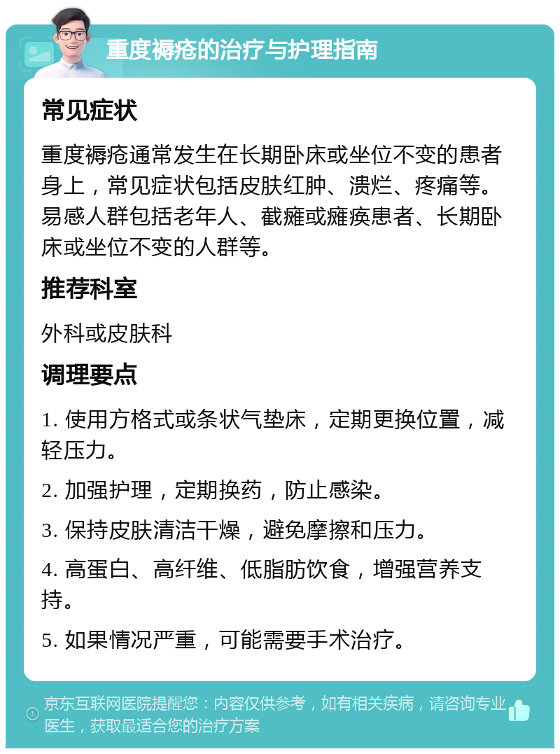 重度褥疮的治疗与护理指南 常见症状 重度褥疮通常发生在长期卧床或坐位不变的患者身上，常见症状包括皮肤红肿、溃烂、疼痛等。易感人群包括老年人、截瘫或瘫痪患者、长期卧床或坐位不变的人群等。 推荐科室 外科或皮肤科 调理要点 1. 使用方格式或条状气垫床，定期更换位置，减轻压力。 2. 加强护理，定期换药，防止感染。 3. 保持皮肤清洁干燥，避免摩擦和压力。 4. 高蛋白、高纤维、低脂肪饮食，增强营养支持。 5. 如果情况严重，可能需要手术治疗。