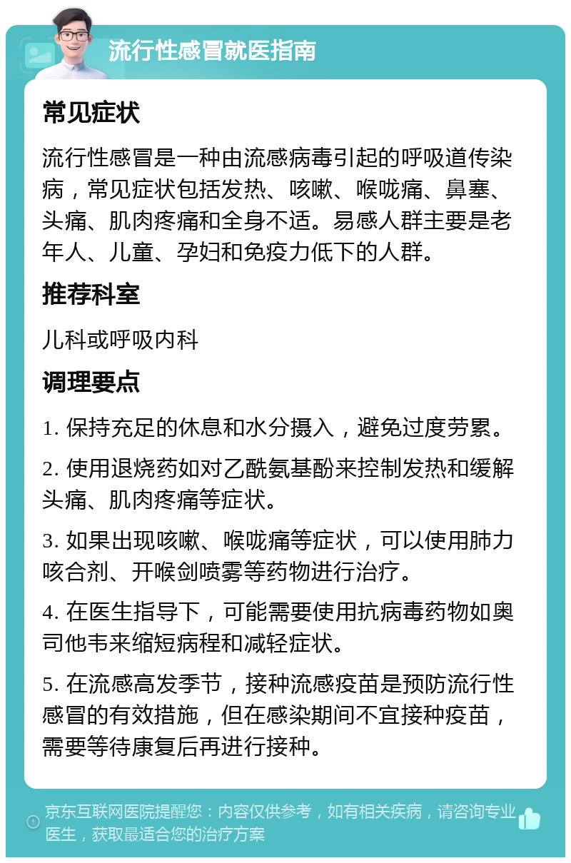 流行性感冒就医指南 常见症状 流行性感冒是一种由流感病毒引起的呼吸道传染病，常见症状包括发热、咳嗽、喉咙痛、鼻塞、头痛、肌肉疼痛和全身不适。易感人群主要是老年人、儿童、孕妇和免疫力低下的人群。 推荐科室 儿科或呼吸内科 调理要点 1. 保持充足的休息和水分摄入，避免过度劳累。 2. 使用退烧药如对乙酰氨基酚来控制发热和缓解头痛、肌肉疼痛等症状。 3. 如果出现咳嗽、喉咙痛等症状，可以使用肺力咳合剂、开喉剑喷雾等药物进行治疗。 4. 在医生指导下，可能需要使用抗病毒药物如奥司他韦来缩短病程和减轻症状。 5. 在流感高发季节，接种流感疫苗是预防流行性感冒的有效措施，但在感染期间不宜接种疫苗，需要等待康复后再进行接种。