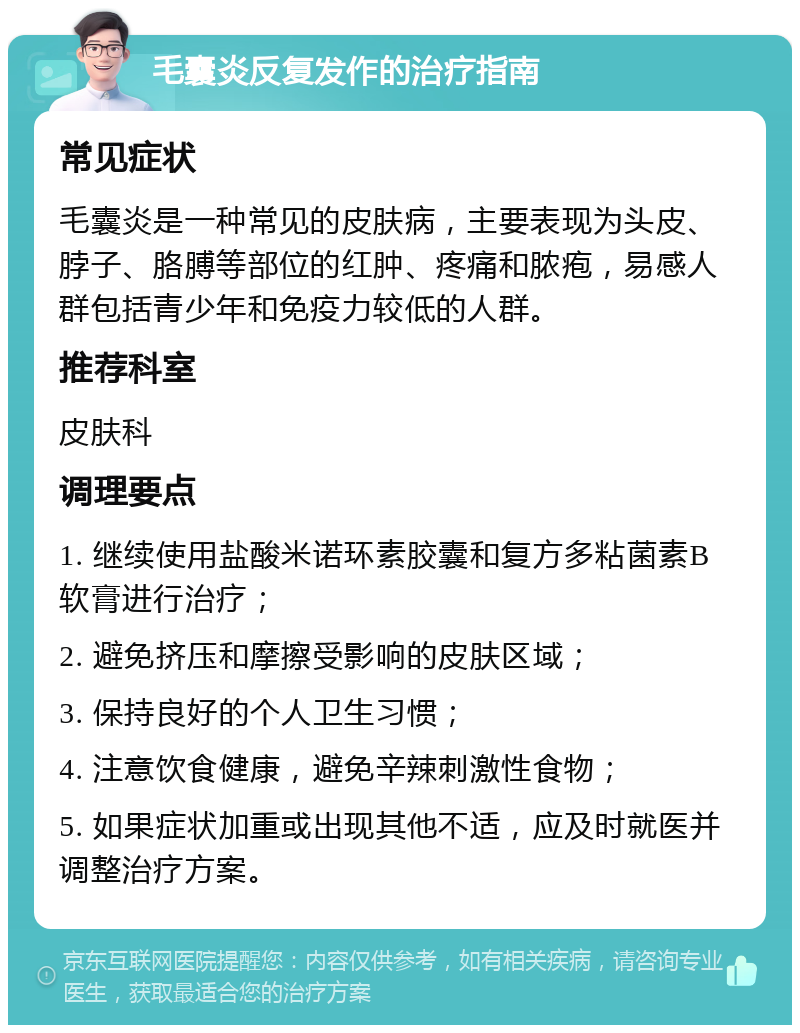 毛囊炎反复发作的治疗指南 常见症状 毛囊炎是一种常见的皮肤病，主要表现为头皮、脖子、胳膊等部位的红肿、疼痛和脓疱，易感人群包括青少年和免疫力较低的人群。 推荐科室 皮肤科 调理要点 1. 继续使用盐酸米诺环素胶囊和复方多粘菌素B软膏进行治疗； 2. 避免挤压和摩擦受影响的皮肤区域； 3. 保持良好的个人卫生习惯； 4. 注意饮食健康，避免辛辣刺激性食物； 5. 如果症状加重或出现其他不适，应及时就医并调整治疗方案。