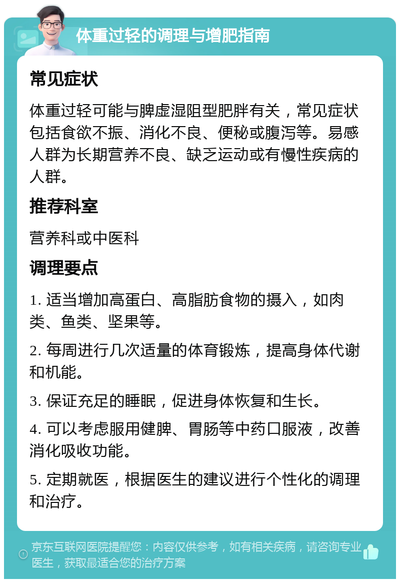 体重过轻的调理与增肥指南 常见症状 体重过轻可能与脾虚湿阻型肥胖有关，常见症状包括食欲不振、消化不良、便秘或腹泻等。易感人群为长期营养不良、缺乏运动或有慢性疾病的人群。 推荐科室 营养科或中医科 调理要点 1. 适当增加高蛋白、高脂肪食物的摄入，如肉类、鱼类、坚果等。 2. 每周进行几次适量的体育锻炼，提高身体代谢和机能。 3. 保证充足的睡眠，促进身体恢复和生长。 4. 可以考虑服用健脾、胃肠等中药口服液，改善消化吸收功能。 5. 定期就医，根据医生的建议进行个性化的调理和治疗。