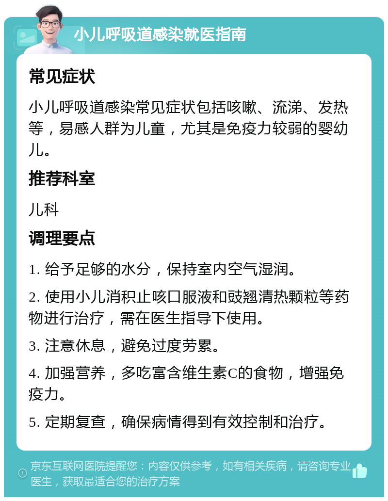 小儿呼吸道感染就医指南 常见症状 小儿呼吸道感染常见症状包括咳嗽、流涕、发热等，易感人群为儿童，尤其是免疫力较弱的婴幼儿。 推荐科室 儿科 调理要点 1. 给予足够的水分，保持室内空气湿润。 2. 使用小儿消积止咳口服液和豉翘清热颗粒等药物进行治疗，需在医生指导下使用。 3. 注意休息，避免过度劳累。 4. 加强营养，多吃富含维生素C的食物，增强免疫力。 5. 定期复查，确保病情得到有效控制和治疗。