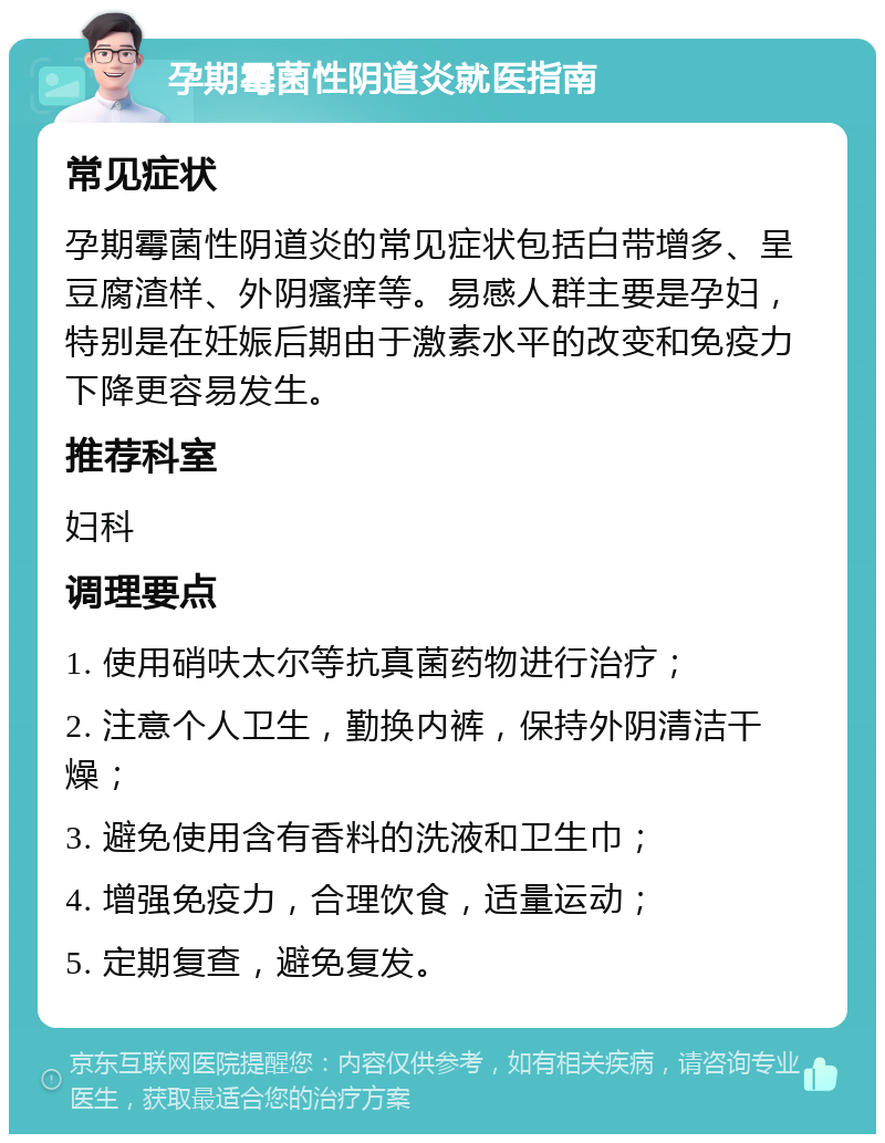 孕期霉菌性阴道炎就医指南 常见症状 孕期霉菌性阴道炎的常见症状包括白带增多、呈豆腐渣样、外阴瘙痒等。易感人群主要是孕妇，特别是在妊娠后期由于激素水平的改变和免疫力下降更容易发生。 推荐科室 妇科 调理要点 1. 使用硝呋太尔等抗真菌药物进行治疗； 2. 注意个人卫生，勤换内裤，保持外阴清洁干燥； 3. 避免使用含有香料的洗液和卫生巾； 4. 增强免疫力，合理饮食，适量运动； 5. 定期复查，避免复发。