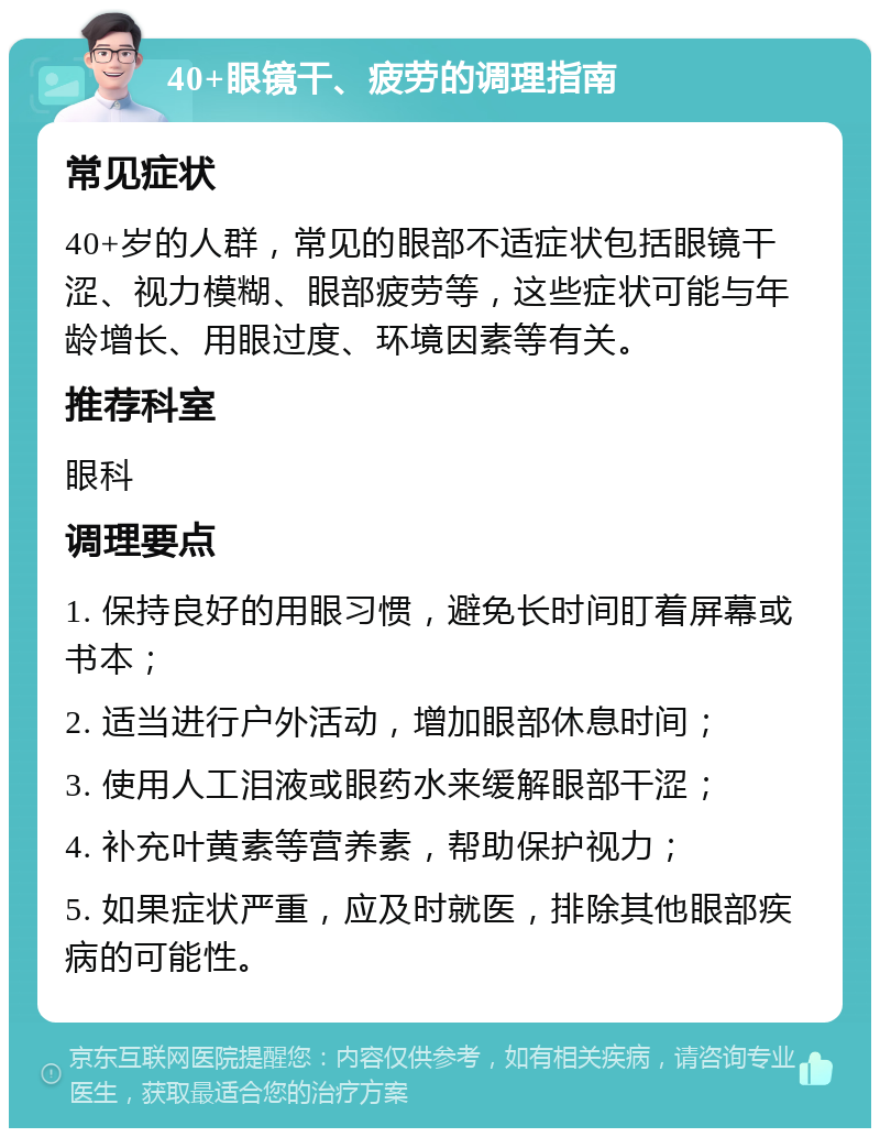 40+眼镜干、疲劳的调理指南 常见症状 40+岁的人群，常见的眼部不适症状包括眼镜干涩、视力模糊、眼部疲劳等，这些症状可能与年龄增长、用眼过度、环境因素等有关。 推荐科室 眼科 调理要点 1. 保持良好的用眼习惯，避免长时间盯着屏幕或书本； 2. 适当进行户外活动，增加眼部休息时间； 3. 使用人工泪液或眼药水来缓解眼部干涩； 4. 补充叶黄素等营养素，帮助保护视力； 5. 如果症状严重，应及时就医，排除其他眼部疾病的可能性。