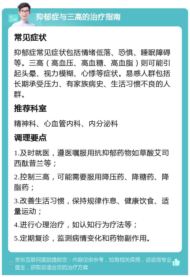 抑郁症与三高的治疗指南 常见症状 抑郁症常见症状包括情绪低落、恐惧、睡眠障碍等。三高（高血压、高血糖、高血脂）则可能引起头晕、视力模糊、心悸等症状。易感人群包括长期承受压力、有家族病史、生活习惯不良的人群。 推荐科室 精神科、心血管内科、内分泌科 调理要点 1.及时就医，遵医嘱服用抗抑郁药物如草酸艾司西酞普兰等； 2.控制三高，可能需要服用降压药、降糖药、降脂药； 3.改善生活习惯，保持规律作息、健康饮食、适量运动； 4.进行心理治疗，如认知行为疗法等； 5.定期复诊，监测病情变化和药物副作用。