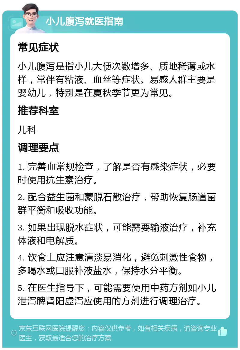 小儿腹泻就医指南 常见症状 小儿腹泻是指小儿大便次数增多、质地稀薄或水样，常伴有粘液、血丝等症状。易感人群主要是婴幼儿，特别是在夏秋季节更为常见。 推荐科室 儿科 调理要点 1. 完善血常规检查，了解是否有感染症状，必要时使用抗生素治疗。 2. 配合益生菌和蒙脱石散治疗，帮助恢复肠道菌群平衡和吸收功能。 3. 如果出现脱水症状，可能需要输液治疗，补充体液和电解质。 4. 饮食上应注意清淡易消化，避免刺激性食物，多喝水或口服补液盐水，保持水分平衡。 5. 在医生指导下，可能需要使用中药方剂如小儿泄泻脾肾阳虚泻应使用的方剂进行调理治疗。