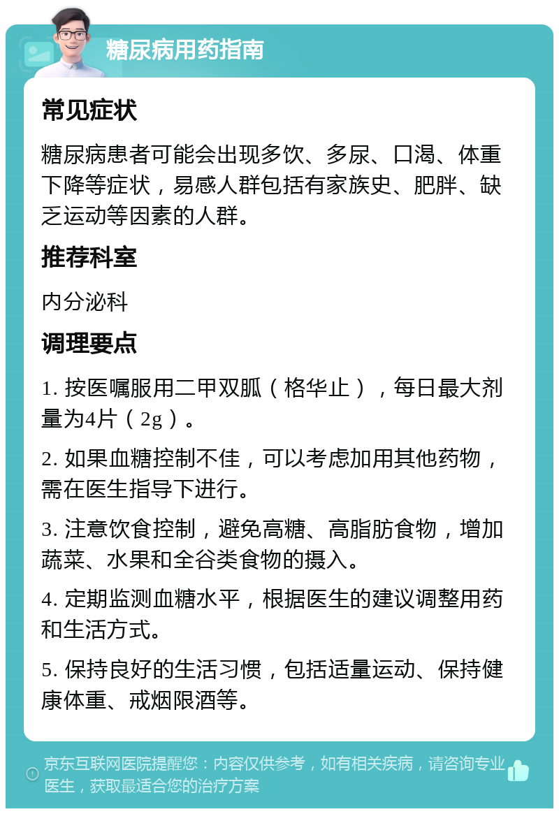 糖尿病用药指南 常见症状 糖尿病患者可能会出现多饮、多尿、口渴、体重下降等症状，易感人群包括有家族史、肥胖、缺乏运动等因素的人群。 推荐科室 内分泌科 调理要点 1. 按医嘱服用二甲双胍（格华止），每日最大剂量为4片（2g）。 2. 如果血糖控制不佳，可以考虑加用其他药物，需在医生指导下进行。 3. 注意饮食控制，避免高糖、高脂肪食物，增加蔬菜、水果和全谷类食物的摄入。 4. 定期监测血糖水平，根据医生的建议调整用药和生活方式。 5. 保持良好的生活习惯，包括适量运动、保持健康体重、戒烟限酒等。