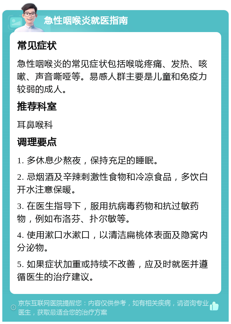 急性咽喉炎就医指南 常见症状 急性咽喉炎的常见症状包括喉咙疼痛、发热、咳嗽、声音嘶哑等。易感人群主要是儿童和免疫力较弱的成人。 推荐科室 耳鼻喉科 调理要点 1. 多休息少熬夜，保持充足的睡眠。 2. 忌烟酒及辛辣刺激性食物和冷凉食品，多饮白开水注意保暖。 3. 在医生指导下，服用抗病毒药物和抗过敏药物，例如布洛芬、扑尔敏等。 4. 使用漱口水漱口，以清洁扁桃体表面及隐窝内分泌物。 5. 如果症状加重或持续不改善，应及时就医并遵循医生的治疗建议。