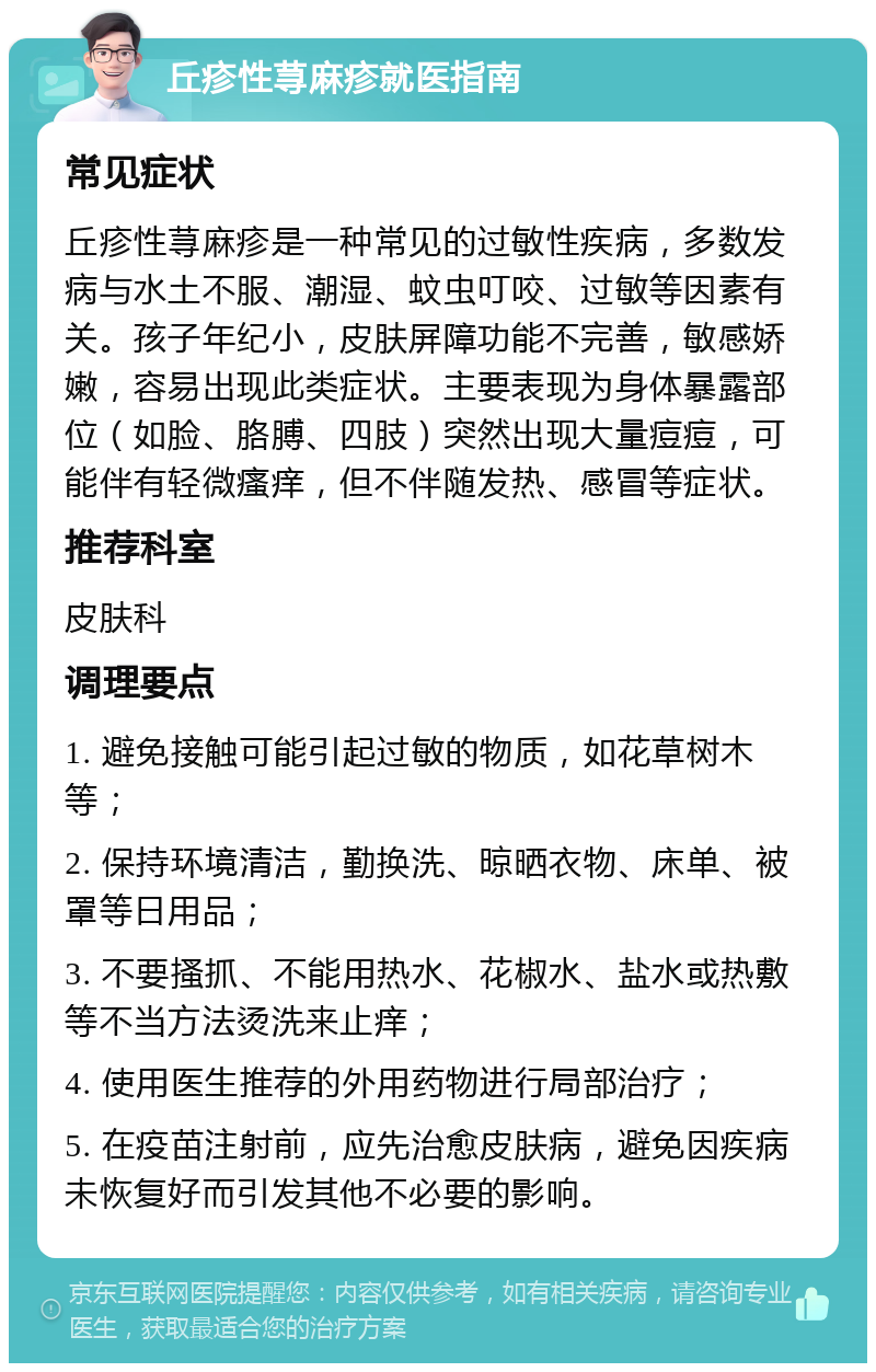 丘疹性荨麻疹就医指南 常见症状 丘疹性荨麻疹是一种常见的过敏性疾病，多数发病与水土不服、潮湿、蚊虫叮咬、过敏等因素有关。孩子年纪小，皮肤屏障功能不完善，敏感娇嫩，容易出现此类症状。主要表现为身体暴露部位（如脸、胳膊、四肢）突然出现大量痘痘，可能伴有轻微瘙痒，但不伴随发热、感冒等症状。 推荐科室 皮肤科 调理要点 1. 避免接触可能引起过敏的物质，如花草树木等； 2. 保持环境清洁，勤换洗、晾晒衣物、床单、被罩等日用品； 3. 不要搔抓、不能用热水、花椒水、盐水或热敷等不当方法烫洗来止痒； 4. 使用医生推荐的外用药物进行局部治疗； 5. 在疫苗注射前，应先治愈皮肤病，避免因疾病未恢复好而引发其他不必要的影响。