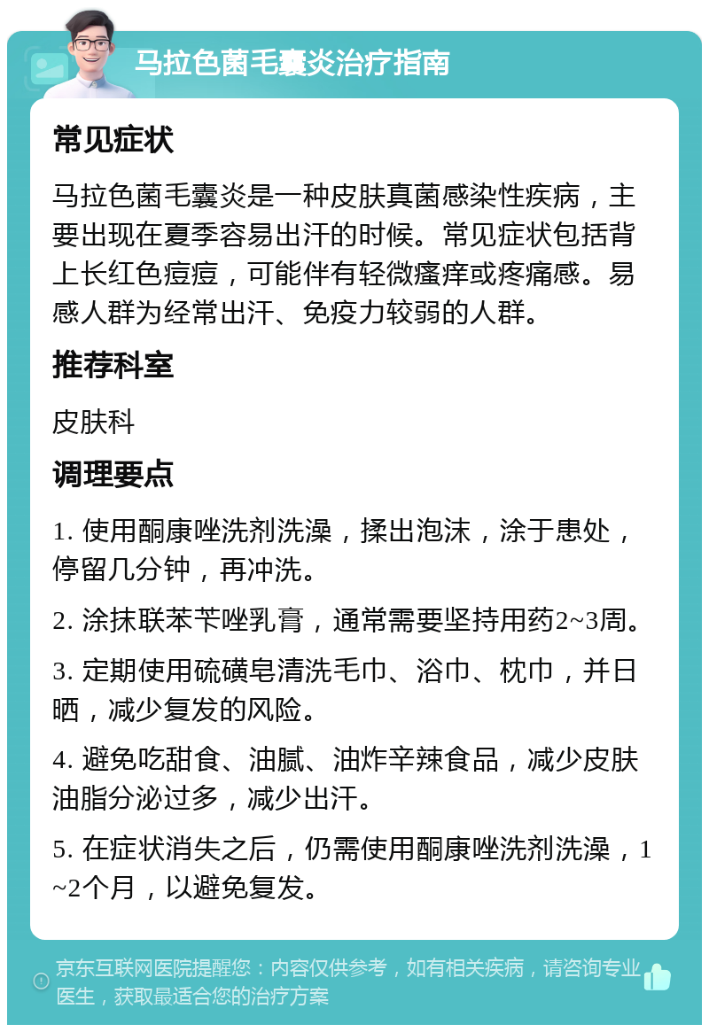 马拉色菌毛囊炎治疗指南 常见症状 马拉色菌毛囊炎是一种皮肤真菌感染性疾病，主要出现在夏季容易出汗的时候。常见症状包括背上长红色痘痘，可能伴有轻微瘙痒或疼痛感。易感人群为经常出汗、免疫力较弱的人群。 推荐科室 皮肤科 调理要点 1. 使用酮康唑洗剂洗澡，揉出泡沫，涂于患处，停留几分钟，再冲洗。 2. 涂抹联苯苄唑乳膏，通常需要坚持用药2~3周。 3. 定期使用硫磺皂清洗毛巾、浴巾、枕巾，并日晒，减少复发的风险。 4. 避免吃甜食、油腻、油炸辛辣食品，减少皮肤油脂分泌过多，减少出汗。 5. 在症状消失之后，仍需使用酮康唑洗剂洗澡，1~2个月，以避免复发。