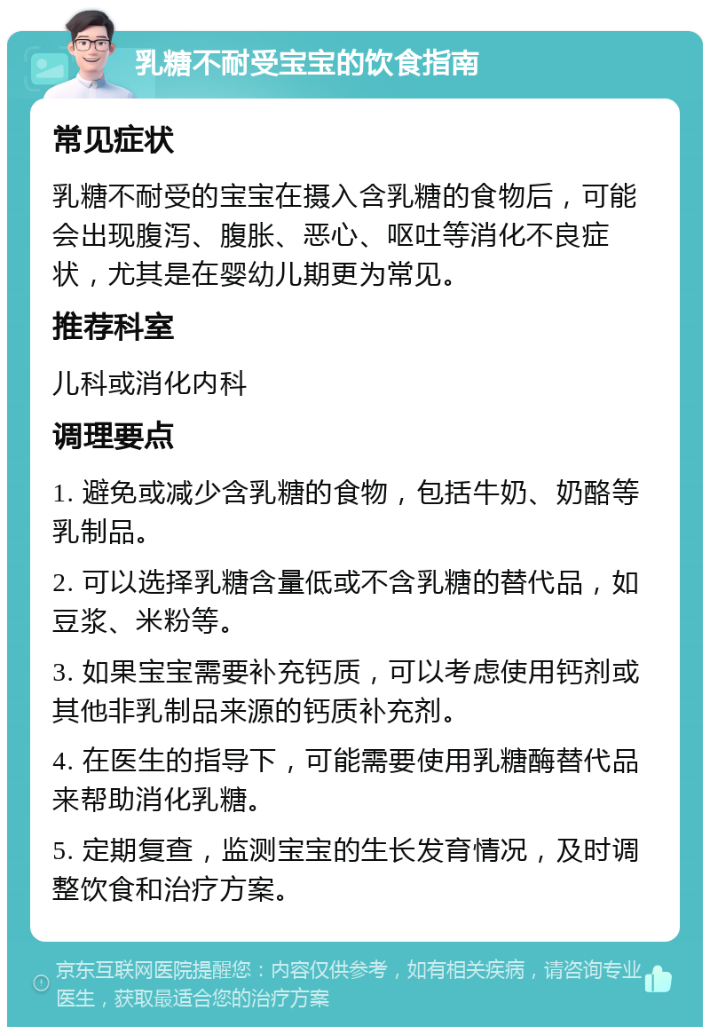 乳糖不耐受宝宝的饮食指南 常见症状 乳糖不耐受的宝宝在摄入含乳糖的食物后，可能会出现腹泻、腹胀、恶心、呕吐等消化不良症状，尤其是在婴幼儿期更为常见。 推荐科室 儿科或消化内科 调理要点 1. 避免或减少含乳糖的食物，包括牛奶、奶酪等乳制品。 2. 可以选择乳糖含量低或不含乳糖的替代品，如豆浆、米粉等。 3. 如果宝宝需要补充钙质，可以考虑使用钙剂或其他非乳制品来源的钙质补充剂。 4. 在医生的指导下，可能需要使用乳糖酶替代品来帮助消化乳糖。 5. 定期复查，监测宝宝的生长发育情况，及时调整饮食和治疗方案。