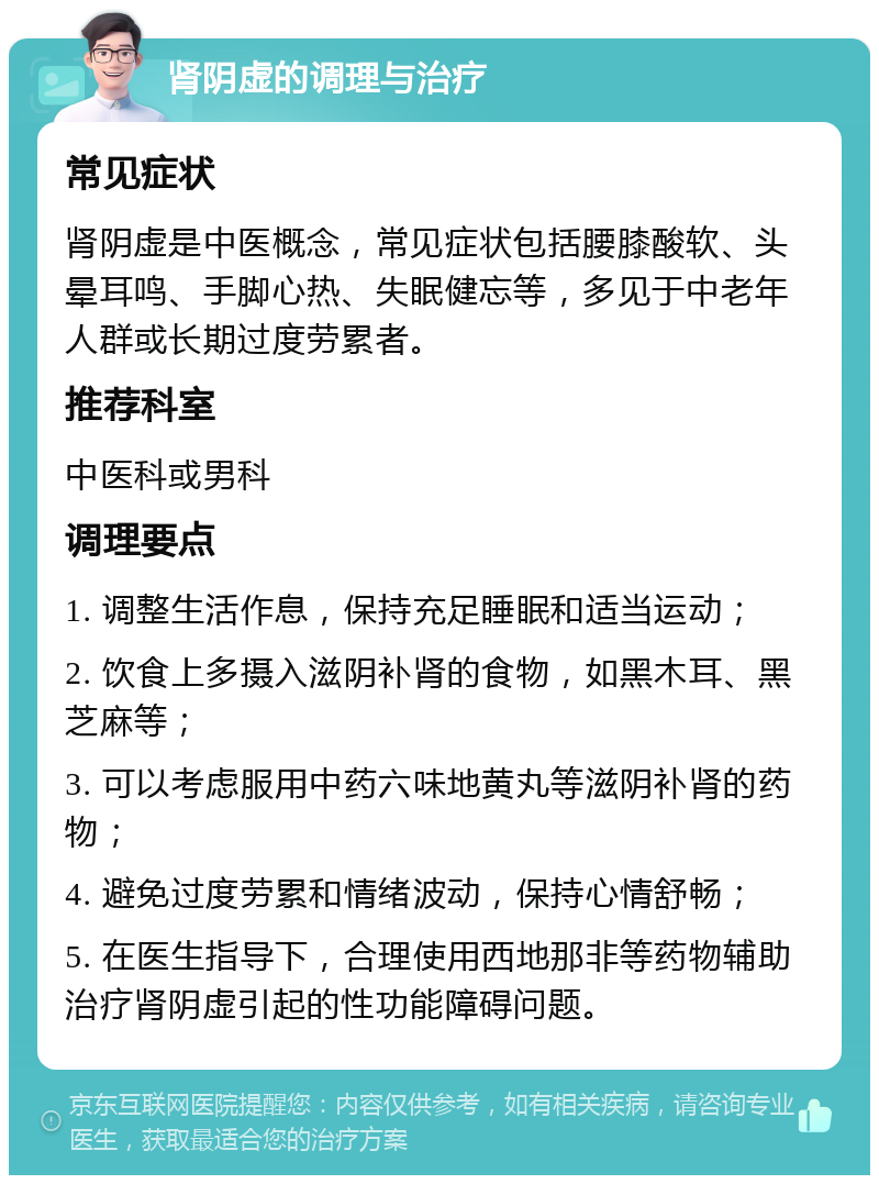 肾阴虚的调理与治疗 常见症状 肾阴虚是中医概念，常见症状包括腰膝酸软、头晕耳鸣、手脚心热、失眠健忘等，多见于中老年人群或长期过度劳累者。 推荐科室 中医科或男科 调理要点 1. 调整生活作息，保持充足睡眠和适当运动； 2. 饮食上多摄入滋阴补肾的食物，如黑木耳、黑芝麻等； 3. 可以考虑服用中药六味地黄丸等滋阴补肾的药物； 4. 避免过度劳累和情绪波动，保持心情舒畅； 5. 在医生指导下，合理使用西地那非等药物辅助治疗肾阴虚引起的性功能障碍问题。