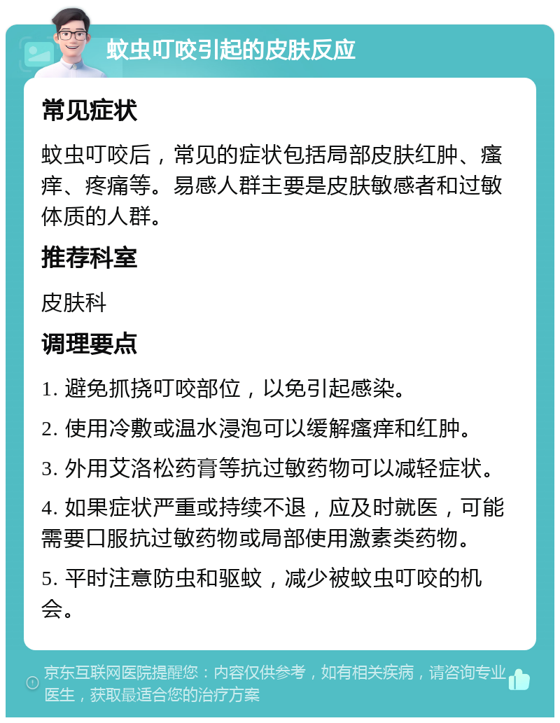 蚊虫叮咬引起的皮肤反应 常见症状 蚊虫叮咬后，常见的症状包括局部皮肤红肿、瘙痒、疼痛等。易感人群主要是皮肤敏感者和过敏体质的人群。 推荐科室 皮肤科 调理要点 1. 避免抓挠叮咬部位，以免引起感染。 2. 使用冷敷或温水浸泡可以缓解瘙痒和红肿。 3. 外用艾洛松药膏等抗过敏药物可以减轻症状。 4. 如果症状严重或持续不退，应及时就医，可能需要口服抗过敏药物或局部使用激素类药物。 5. 平时注意防虫和驱蚊，减少被蚊虫叮咬的机会。