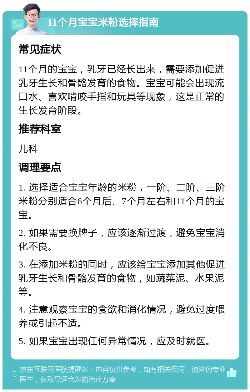 11个月宝宝米粉选择指南 常见症状 11个月的宝宝，乳牙已经长出来，需要添加促进乳牙生长和骨骼发育的食物。宝宝可能会出现流口水、喜欢啃咬手指和玩具等现象，这是正常的生长发育阶段。 推荐科室 儿科 调理要点 1. 选择适合宝宝年龄的米粉，一阶、二阶、三阶米粉分别适合6个月后、7个月左右和11个月的宝宝。 2. 如果需要换牌子，应该逐渐过渡，避免宝宝消化不良。 3. 在添加米粉的同时，应该给宝宝添加其他促进乳牙生长和骨骼发育的食物，如蔬菜泥、水果泥等。 4. 注意观察宝宝的食欲和消化情况，避免过度喂养或引起不适。 5. 如果宝宝出现任何异常情况，应及时就医。