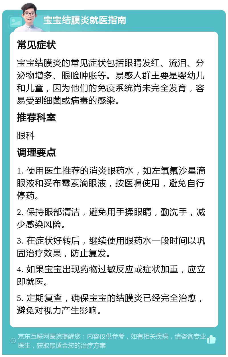 宝宝结膜炎就医指南 常见症状 宝宝结膜炎的常见症状包括眼睛发红、流泪、分泌物增多、眼睑肿胀等。易感人群主要是婴幼儿和儿童，因为他们的免疫系统尚未完全发育，容易受到细菌或病毒的感染。 推荐科室 眼科 调理要点 1. 使用医生推荐的消炎眼药水，如左氧氟沙星滴眼液和妥布霉素滴眼液，按医嘱使用，避免自行停药。 2. 保持眼部清洁，避免用手揉眼睛，勤洗手，减少感染风险。 3. 在症状好转后，继续使用眼药水一段时间以巩固治疗效果，防止复发。 4. 如果宝宝出现药物过敏反应或症状加重，应立即就医。 5. 定期复查，确保宝宝的结膜炎已经完全治愈，避免对视力产生影响。