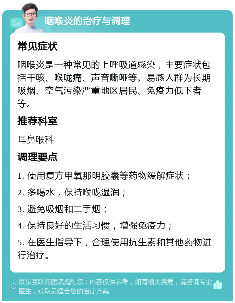 咽喉炎的治疗与调理 常见症状 咽喉炎是一种常见的上呼吸道感染，主要症状包括干咳、喉咙痛、声音嘶哑等。易感人群为长期吸烟、空气污染严重地区居民、免疫力低下者等。 推荐科室 耳鼻喉科 调理要点 1. 使用复方甲氧那明胶囊等药物缓解症状； 2. 多喝水，保持喉咙湿润； 3. 避免吸烟和二手烟； 4. 保持良好的生活习惯，增强免疫力； 5. 在医生指导下，合理使用抗生素和其他药物进行治疗。