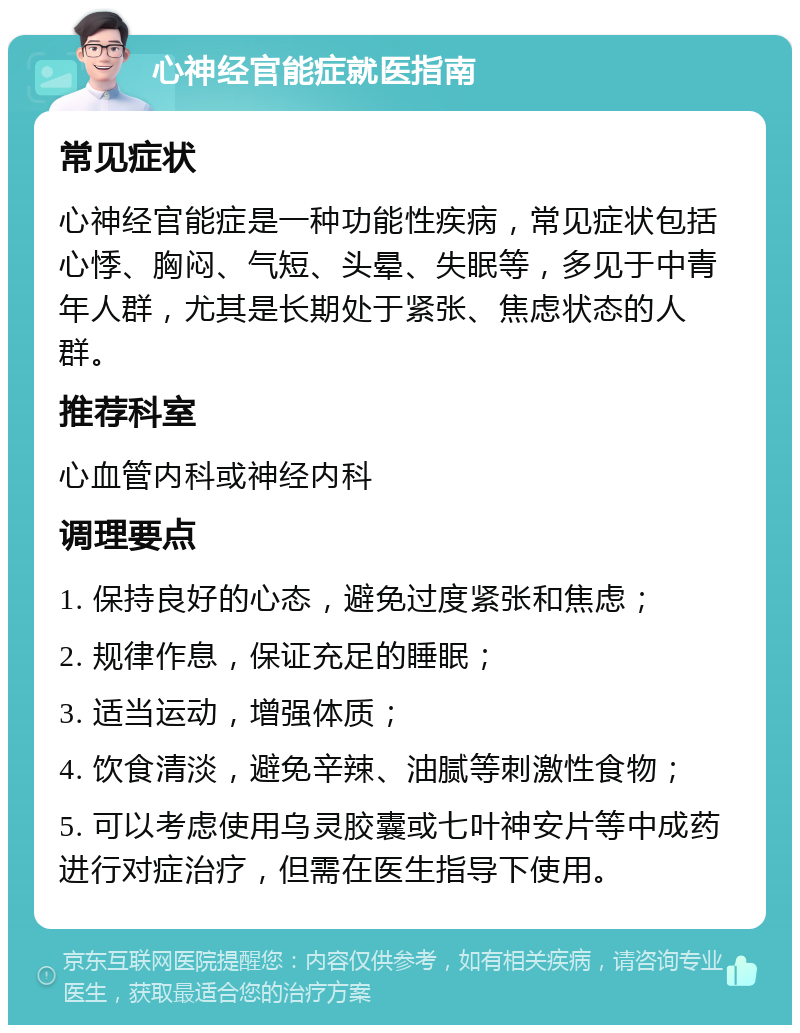 心神经官能症就医指南 常见症状 心神经官能症是一种功能性疾病，常见症状包括心悸、胸闷、气短、头晕、失眠等，多见于中青年人群，尤其是长期处于紧张、焦虑状态的人群。 推荐科室 心血管内科或神经内科 调理要点 1. 保持良好的心态，避免过度紧张和焦虑； 2. 规律作息，保证充足的睡眠； 3. 适当运动，增强体质； 4. 饮食清淡，避免辛辣、油腻等刺激性食物； 5. 可以考虑使用乌灵胶囊或七叶神安片等中成药进行对症治疗，但需在医生指导下使用。