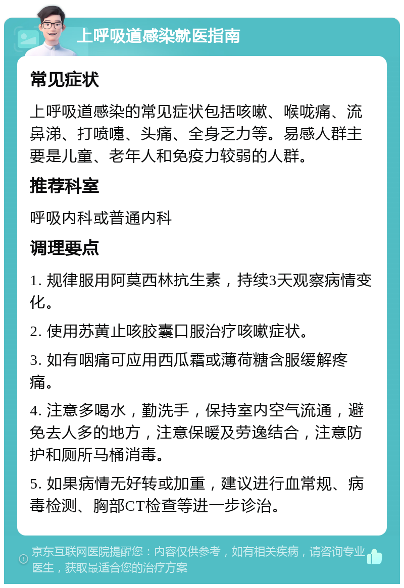 上呼吸道感染就医指南 常见症状 上呼吸道感染的常见症状包括咳嗽、喉咙痛、流鼻涕、打喷嚏、头痛、全身乏力等。易感人群主要是儿童、老年人和免疫力较弱的人群。 推荐科室 呼吸内科或普通内科 调理要点 1. 规律服用阿莫西林抗生素，持续3天观察病情变化。 2. 使用苏黄止咳胶囊口服治疗咳嗽症状。 3. 如有咽痛可应用西瓜霜或薄荷糖含服缓解疼痛。 4. 注意多喝水，勤洗手，保持室内空气流通，避免去人多的地方，注意保暖及劳逸结合，注意防护和厕所马桶消毒。 5. 如果病情无好转或加重，建议进行血常规、病毒检测、胸部CT检查等进一步诊治。