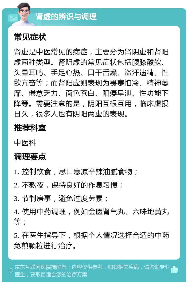 肾虚的辨识与调理 常见症状 肾虚是中医常见的病症，主要分为肾阴虚和肾阳虚两种类型。肾阴虚的常见症状包括腰膝酸软、头晕耳鸣、手足心热、口干舌燥、盗汗遗精、性欲亢奋等；而肾阳虚则表现为畏寒怕冷、精神萎靡、倦怠乏力、面色苍白、阳痿早泄、性功能下降等。需要注意的是，阴阳互根互用，临床虚损日久，很多人也有阴阳两虚的表现。 推荐科室 中医科 调理要点 1. 控制饮食，忌口寒凉辛辣油腻食物； 2. 不熬夜，保持良好的作息习惯； 3. 节制房事，避免过度劳累； 4. 使用中药调理，例如金匮肾气丸、六味地黄丸等； 5. 在医生指导下，根据个人情况选择合适的中药免煎颗粒进行治疗。