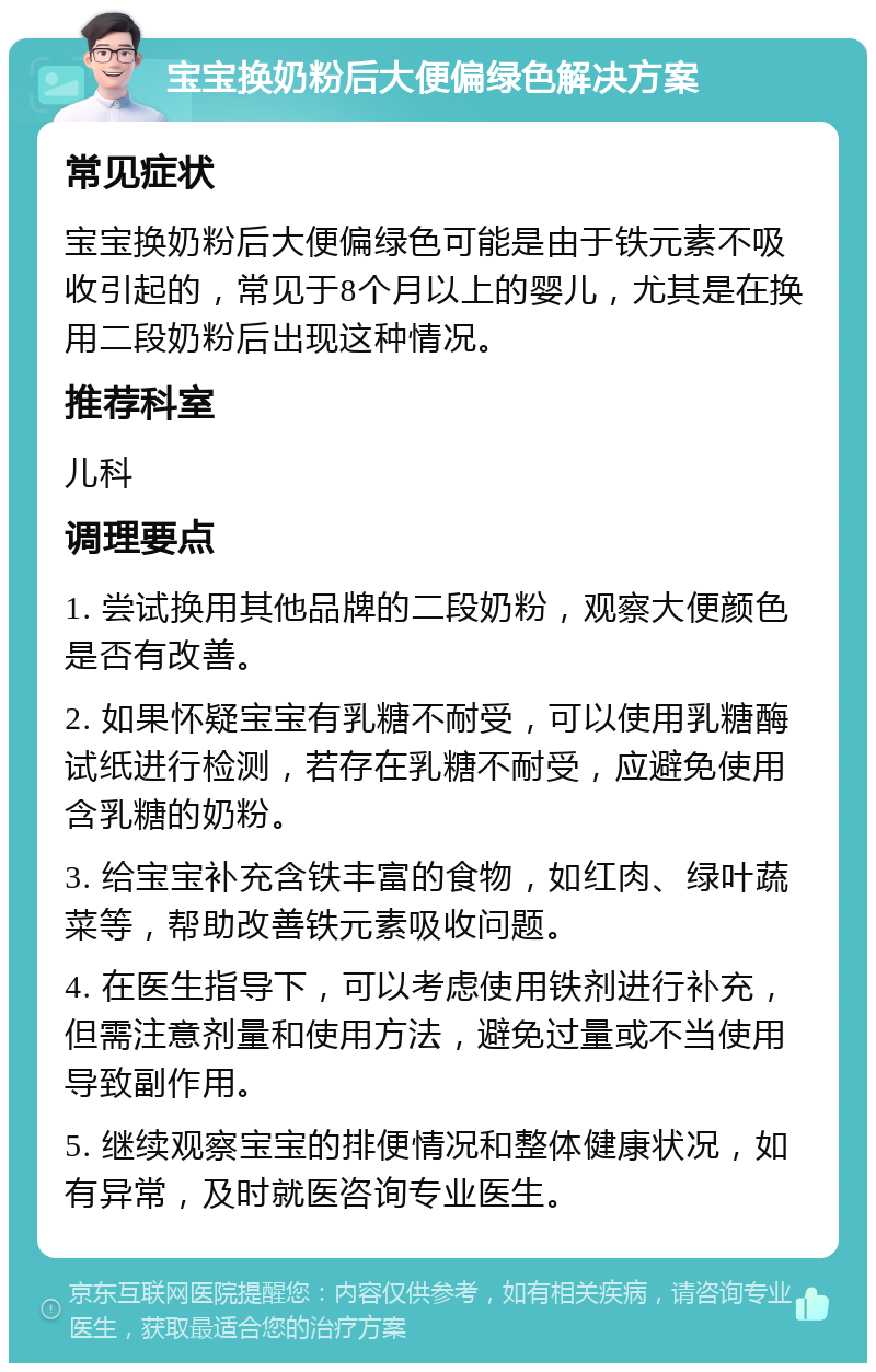 宝宝换奶粉后大便偏绿色解决方案 常见症状 宝宝换奶粉后大便偏绿色可能是由于铁元素不吸收引起的，常见于8个月以上的婴儿，尤其是在换用二段奶粉后出现这种情况。 推荐科室 儿科 调理要点 1. 尝试换用其他品牌的二段奶粉，观察大便颜色是否有改善。 2. 如果怀疑宝宝有乳糖不耐受，可以使用乳糖酶试纸进行检测，若存在乳糖不耐受，应避免使用含乳糖的奶粉。 3. 给宝宝补充含铁丰富的食物，如红肉、绿叶蔬菜等，帮助改善铁元素吸收问题。 4. 在医生指导下，可以考虑使用铁剂进行补充，但需注意剂量和使用方法，避免过量或不当使用导致副作用。 5. 继续观察宝宝的排便情况和整体健康状况，如有异常，及时就医咨询专业医生。