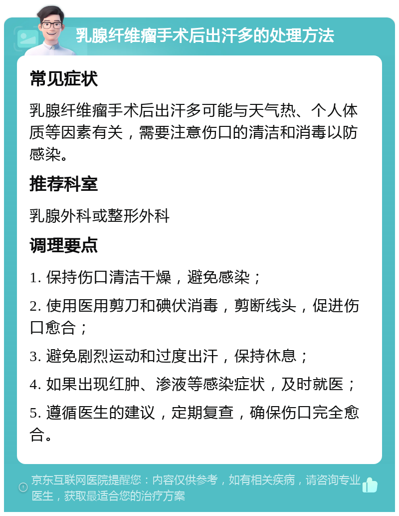 乳腺纤维瘤手术后出汗多的处理方法 常见症状 乳腺纤维瘤手术后出汗多可能与天气热、个人体质等因素有关，需要注意伤口的清洁和消毒以防感染。 推荐科室 乳腺外科或整形外科 调理要点 1. 保持伤口清洁干燥，避免感染； 2. 使用医用剪刀和碘伏消毒，剪断线头，促进伤口愈合； 3. 避免剧烈运动和过度出汗，保持休息； 4. 如果出现红肿、渗液等感染症状，及时就医； 5. 遵循医生的建议，定期复查，确保伤口完全愈合。