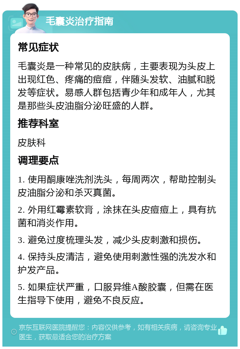 毛囊炎治疗指南 常见症状 毛囊炎是一种常见的皮肤病，主要表现为头皮上出现红色、疼痛的痘痘，伴随头发软、油腻和脱发等症状。易感人群包括青少年和成年人，尤其是那些头皮油脂分泌旺盛的人群。 推荐科室 皮肤科 调理要点 1. 使用酮康唑洗剂洗头，每周两次，帮助控制头皮油脂分泌和杀灭真菌。 2. 外用红霉素软膏，涂抹在头皮痘痘上，具有抗菌和消炎作用。 3. 避免过度梳理头发，减少头皮刺激和损伤。 4. 保持头皮清洁，避免使用刺激性强的洗发水和护发产品。 5. 如果症状严重，口服异维A酸胶囊，但需在医生指导下使用，避免不良反应。