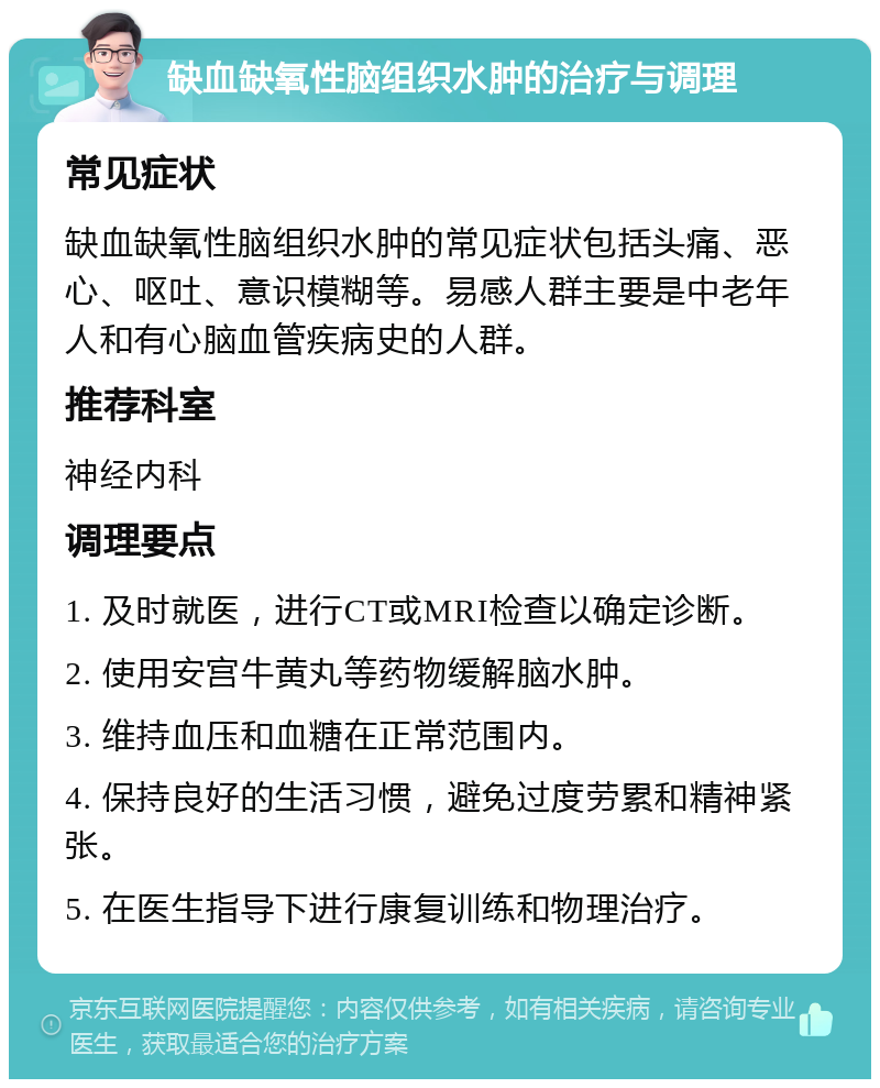 缺血缺氧性脑组织水肿的治疗与调理 常见症状 缺血缺氧性脑组织水肿的常见症状包括头痛、恶心、呕吐、意识模糊等。易感人群主要是中老年人和有心脑血管疾病史的人群。 推荐科室 神经内科 调理要点 1. 及时就医，进行CT或MRI检查以确定诊断。 2. 使用安宫牛黄丸等药物缓解脑水肿。 3. 维持血压和血糖在正常范围内。 4. 保持良好的生活习惯，避免过度劳累和精神紧张。 5. 在医生指导下进行康复训练和物理治疗。