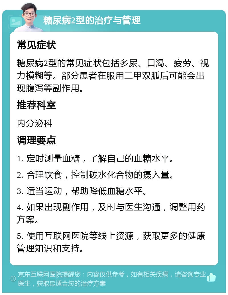 糖尿病2型的治疗与管理 常见症状 糖尿病2型的常见症状包括多尿、口渴、疲劳、视力模糊等。部分患者在服用二甲双胍后可能会出现腹泻等副作用。 推荐科室 内分泌科 调理要点 1. 定时测量血糖，了解自己的血糖水平。 2. 合理饮食，控制碳水化合物的摄入量。 3. 适当运动，帮助降低血糖水平。 4. 如果出现副作用，及时与医生沟通，调整用药方案。 5. 使用互联网医院等线上资源，获取更多的健康管理知识和支持。