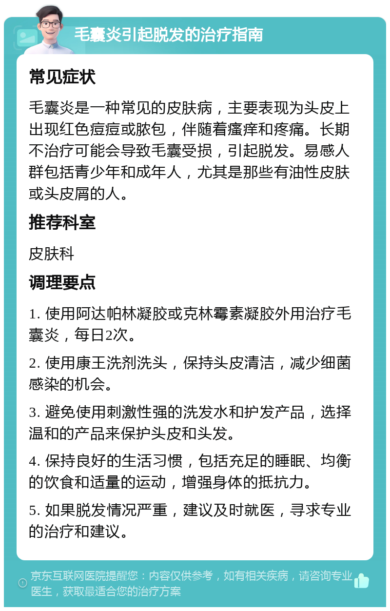 毛囊炎引起脱发的治疗指南 常见症状 毛囊炎是一种常见的皮肤病，主要表现为头皮上出现红色痘痘或脓包，伴随着瘙痒和疼痛。长期不治疗可能会导致毛囊受损，引起脱发。易感人群包括青少年和成年人，尤其是那些有油性皮肤或头皮屑的人。 推荐科室 皮肤科 调理要点 1. 使用阿达帕林凝胶或克林霉素凝胶外用治疗毛囊炎，每日2次。 2. 使用康王洗剂洗头，保持头皮清洁，减少细菌感染的机会。 3. 避免使用刺激性强的洗发水和护发产品，选择温和的产品来保护头皮和头发。 4. 保持良好的生活习惯，包括充足的睡眠、均衡的饮食和适量的运动，增强身体的抵抗力。 5. 如果脱发情况严重，建议及时就医，寻求专业的治疗和建议。