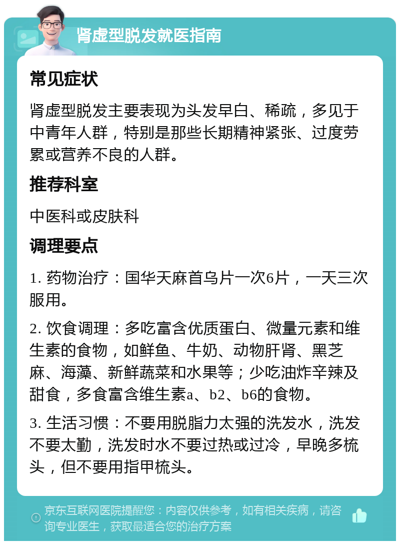 肾虚型脱发就医指南 常见症状 肾虚型脱发主要表现为头发早白、稀疏，多见于中青年人群，特别是那些长期精神紧张、过度劳累或营养不良的人群。 推荐科室 中医科或皮肤科 调理要点 1. 药物治疗：国华天麻首乌片一次6片，一天三次服用。 2. 饮食调理：多吃富含优质蛋白、微量元素和维生素的食物，如鲜鱼、牛奶、动物肝肾、黑芝麻、海藻、新鲜蔬菜和水果等；少吃油炸辛辣及甜食，多食富含维生素a、b2、b6的食物。 3. 生活习惯：不要用脱脂力太强的洗发水，洗发不要太勤，洗发时水不要过热或过冷，早晚多梳头，但不要用指甲梳头。