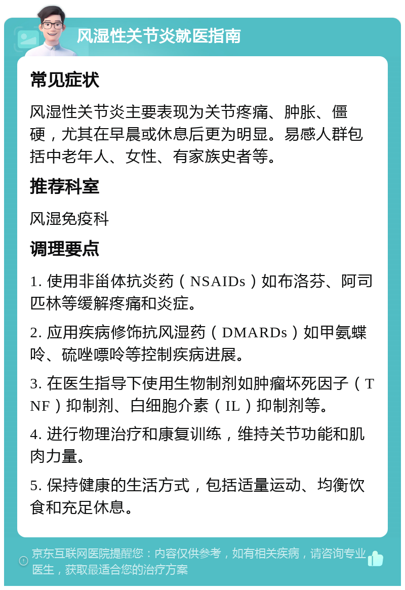 风湿性关节炎就医指南 常见症状 风湿性关节炎主要表现为关节疼痛、肿胀、僵硬，尤其在早晨或休息后更为明显。易感人群包括中老年人、女性、有家族史者等。 推荐科室 风湿免疫科 调理要点 1. 使用非甾体抗炎药（NSAIDs）如布洛芬、阿司匹林等缓解疼痛和炎症。 2. 应用疾病修饰抗风湿药（DMARDs）如甲氨蝶呤、硫唑嘌呤等控制疾病进展。 3. 在医生指导下使用生物制剂如肿瘤坏死因子（TNF）抑制剂、白细胞介素（IL）抑制剂等。 4. 进行物理治疗和康复训练，维持关节功能和肌肉力量。 5. 保持健康的生活方式，包括适量运动、均衡饮食和充足休息。