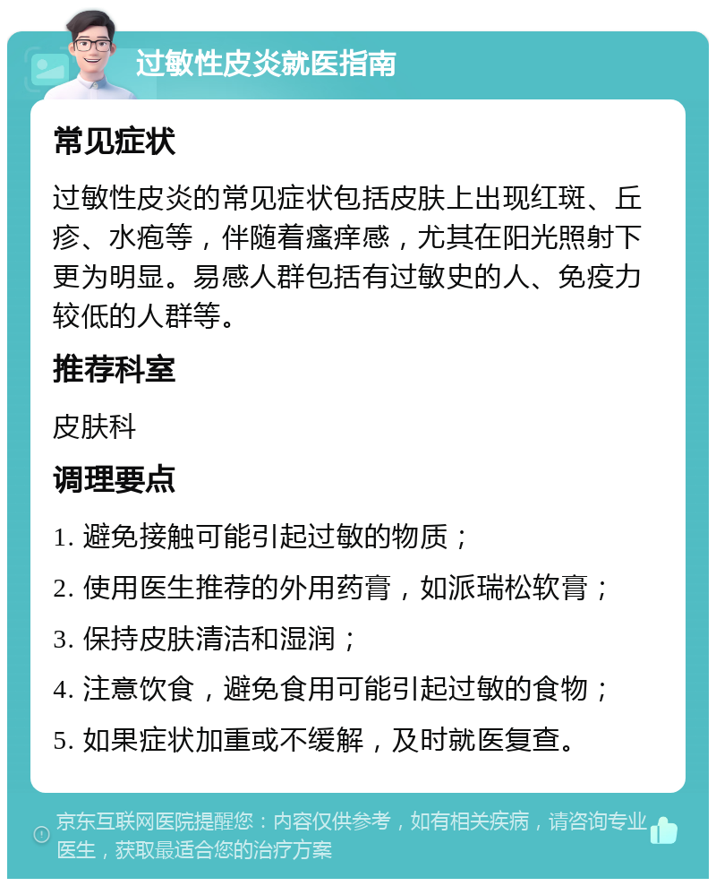 过敏性皮炎就医指南 常见症状 过敏性皮炎的常见症状包括皮肤上出现红斑、丘疹、水疱等，伴随着瘙痒感，尤其在阳光照射下更为明显。易感人群包括有过敏史的人、免疫力较低的人群等。 推荐科室 皮肤科 调理要点 1. 避免接触可能引起过敏的物质； 2. 使用医生推荐的外用药膏，如派瑞松软膏； 3. 保持皮肤清洁和湿润； 4. 注意饮食，避免食用可能引起过敏的食物； 5. 如果症状加重或不缓解，及时就医复查。