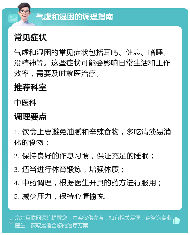 气虚和湿困的调理指南 常见症状 气虚和湿困的常见症状包括耳鸣、健忘、嗜睡、没精神等。这些症状可能会影响日常生活和工作效率，需要及时就医治疗。 推荐科室 中医科 调理要点 1. 饮食上要避免油腻和辛辣食物，多吃清淡易消化的食物； 2. 保持良好的作息习惯，保证充足的睡眠； 3. 适当进行体育锻炼，增强体质； 4. 中药调理，根据医生开具的药方进行服用； 5. 减少压力，保持心情愉悦。