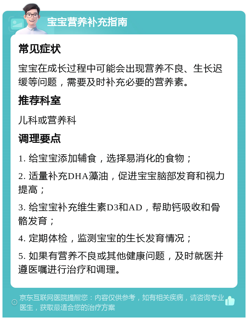 宝宝营养补充指南 常见症状 宝宝在成长过程中可能会出现营养不良、生长迟缓等问题，需要及时补充必要的营养素。 推荐科室 儿科或营养科 调理要点 1. 给宝宝添加辅食，选择易消化的食物； 2. 适量补充DHA藻油，促进宝宝脑部发育和视力提高； 3. 给宝宝补充维生素D3和AD，帮助钙吸收和骨骼发育； 4. 定期体检，监测宝宝的生长发育情况； 5. 如果有营养不良或其他健康问题，及时就医并遵医嘱进行治疗和调理。