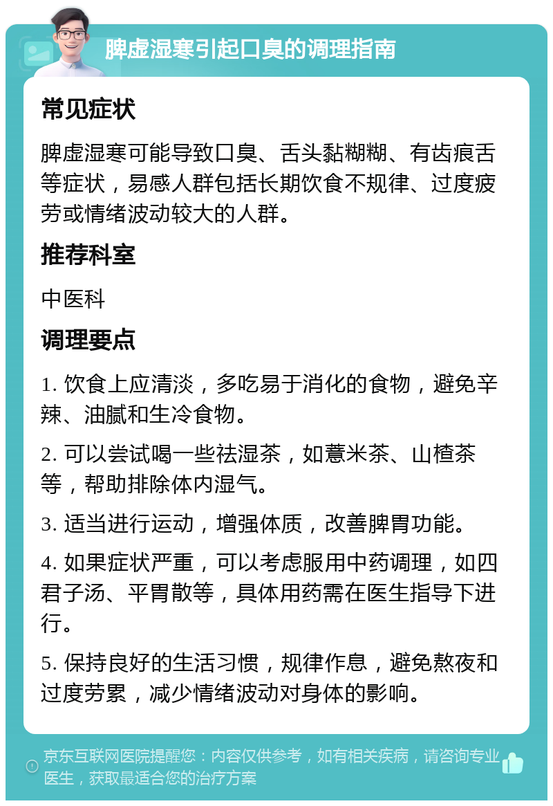 脾虚湿寒引起口臭的调理指南 常见症状 脾虚湿寒可能导致口臭、舌头黏糊糊、有齿痕舌等症状，易感人群包括长期饮食不规律、过度疲劳或情绪波动较大的人群。 推荐科室 中医科 调理要点 1. 饮食上应清淡，多吃易于消化的食物，避免辛辣、油腻和生冷食物。 2. 可以尝试喝一些祛湿茶，如薏米茶、山楂茶等，帮助排除体内湿气。 3. 适当进行运动，增强体质，改善脾胃功能。 4. 如果症状严重，可以考虑服用中药调理，如四君子汤、平胃散等，具体用药需在医生指导下进行。 5. 保持良好的生活习惯，规律作息，避免熬夜和过度劳累，减少情绪波动对身体的影响。