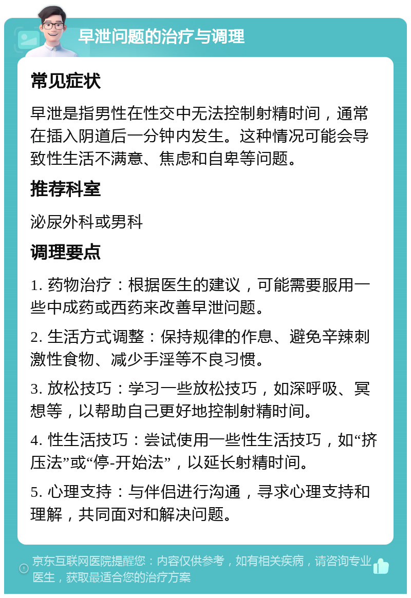 早泄问题的治疗与调理 常见症状 早泄是指男性在性交中无法控制射精时间，通常在插入阴道后一分钟内发生。这种情况可能会导致性生活不满意、焦虑和自卑等问题。 推荐科室 泌尿外科或男科 调理要点 1. 药物治疗：根据医生的建议，可能需要服用一些中成药或西药来改善早泄问题。 2. 生活方式调整：保持规律的作息、避免辛辣刺激性食物、减少手淫等不良习惯。 3. 放松技巧：学习一些放松技巧，如深呼吸、冥想等，以帮助自己更好地控制射精时间。 4. 性生活技巧：尝试使用一些性生活技巧，如“挤压法”或“停-开始法”，以延长射精时间。 5. 心理支持：与伴侣进行沟通，寻求心理支持和理解，共同面对和解决问题。