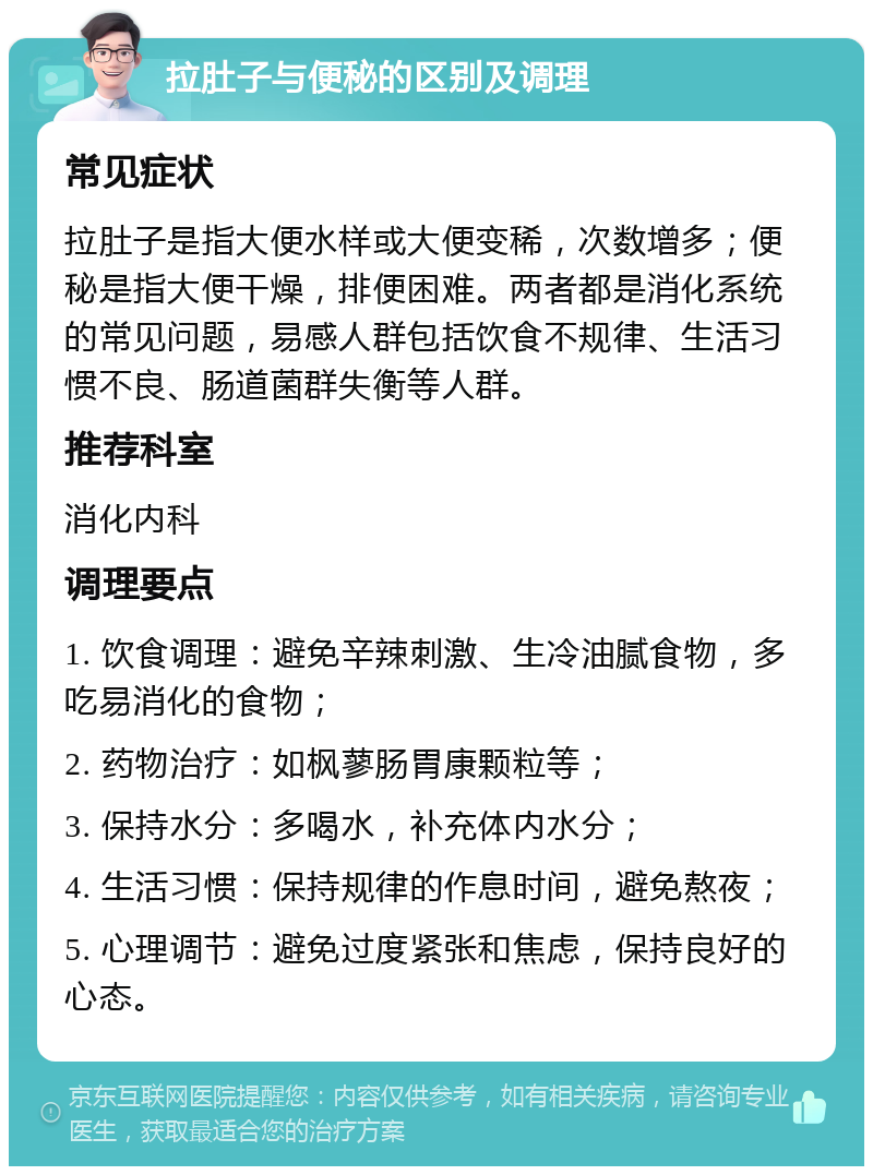 拉肚子与便秘的区别及调理 常见症状 拉肚子是指大便水样或大便变稀，次数增多；便秘是指大便干燥，排便困难。两者都是消化系统的常见问题，易感人群包括饮食不规律、生活习惯不良、肠道菌群失衡等人群。 推荐科室 消化内科 调理要点 1. 饮食调理：避免辛辣刺激、生冷油腻食物，多吃易消化的食物； 2. 药物治疗：如枫蓼肠胃康颗粒等； 3. 保持水分：多喝水，补充体内水分； 4. 生活习惯：保持规律的作息时间，避免熬夜； 5. 心理调节：避免过度紧张和焦虑，保持良好的心态。