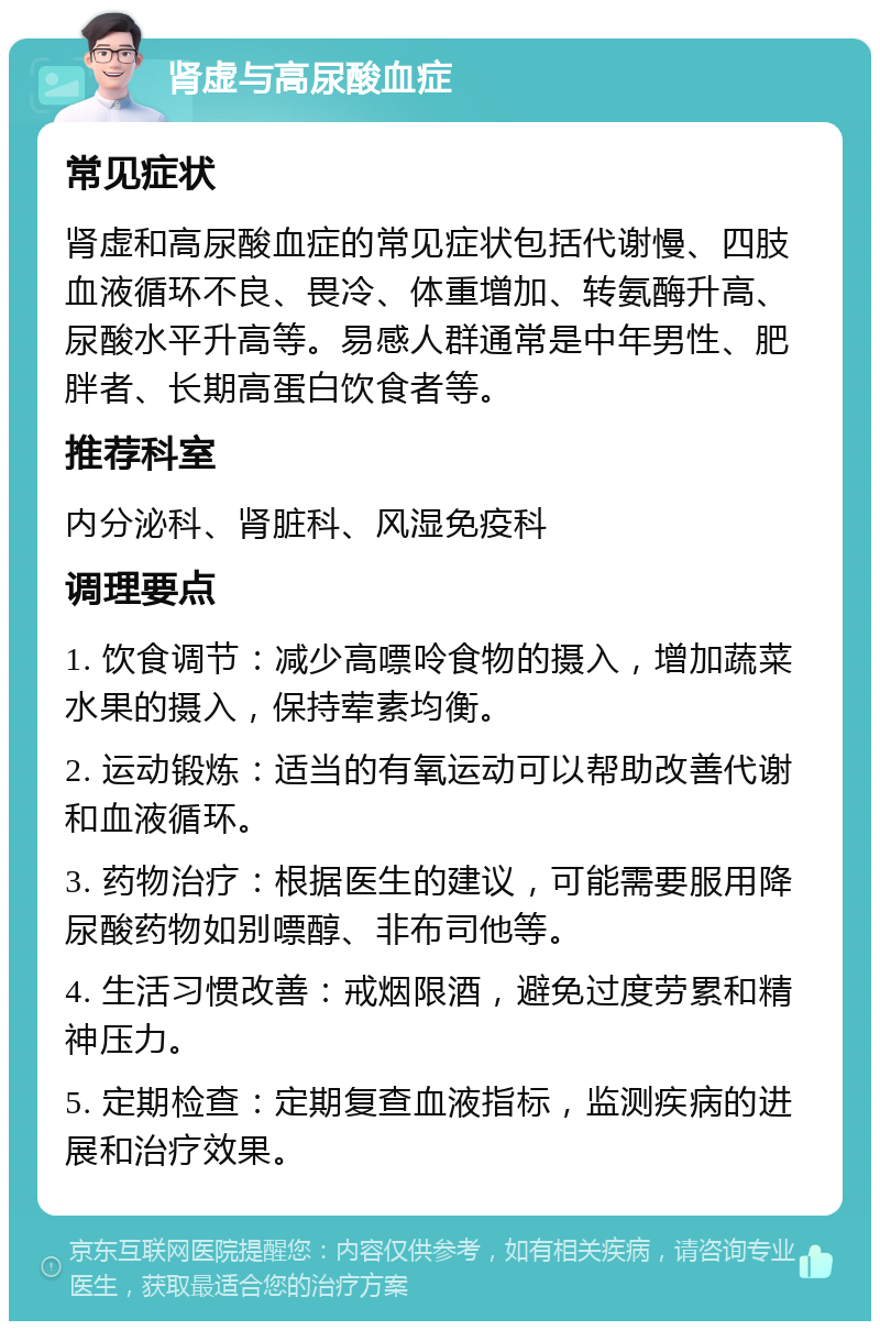 肾虚与高尿酸血症 常见症状 肾虚和高尿酸血症的常见症状包括代谢慢、四肢血液循环不良、畏冷、体重增加、转氨酶升高、尿酸水平升高等。易感人群通常是中年男性、肥胖者、长期高蛋白饮食者等。 推荐科室 内分泌科、肾脏科、风湿免疫科 调理要点 1. 饮食调节：减少高嘌呤食物的摄入，增加蔬菜水果的摄入，保持荤素均衡。 2. 运动锻炼：适当的有氧运动可以帮助改善代谢和血液循环。 3. 药物治疗：根据医生的建议，可能需要服用降尿酸药物如别嘌醇、非布司他等。 4. 生活习惯改善：戒烟限酒，避免过度劳累和精神压力。 5. 定期检查：定期复查血液指标，监测疾病的进展和治疗效果。