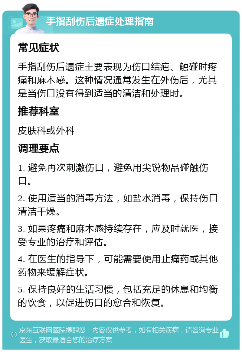 手指刮伤后遗症处理指南 常见症状 手指刮伤后遗症主要表现为伤口结疤、触碰时疼痛和麻木感。这种情况通常发生在外伤后，尤其是当伤口没有得到适当的清洁和处理时。 推荐科室 皮肤科或外科 调理要点 1. 避免再次刺激伤口，避免用尖锐物品碰触伤口。 2. 使用适当的消毒方法，如盐水消毒，保持伤口清洁干燥。 3. 如果疼痛和麻木感持续存在，应及时就医，接受专业的治疗和评估。 4. 在医生的指导下，可能需要使用止痛药或其他药物来缓解症状。 5. 保持良好的生活习惯，包括充足的休息和均衡的饮食，以促进伤口的愈合和恢复。